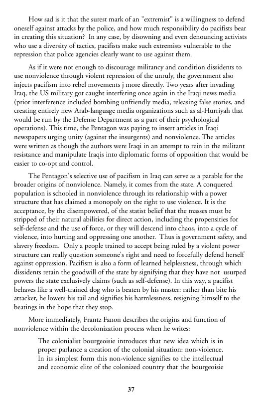 How sad is it that the surest mark of an "extremist” is 2 willingness to defend oneself against attacks by the police, and how much responsibility do pacifists bear in creating this situation? In any case, by disowning and even denouncing activists who use a diversity of tactics, pacifists make such extremists vulnerable to the repression that police agencies clearly want to use against them.  Asif it were not enough to discourage milizancy and condition dissidents to use nonviolence through violent repression of the unruly, the government also injects pacifism into rebel movements j more directly. Two years after invading Iraq the US military got caught interfering once again in the Iraqi news media (prior interference included bombing unfriendly media, releasing false stories, and creating entirely new Arab-language media organizarions such as al-Hurriyah that would be run by the Defense Department as a part of their psychological ‘operations). This time, the Pentagon was paying to insert articles in Iraqi newspapers urging unity (against the insurgents) and nonviolence. The articles were written as though the authors were Iraqi in an attempt to rein in the mi resistance and manipulate Iragis into diplomatic forms of opposition that would be easier to co-opt and control  The Pentagon’s selective use of pacifism in Iraq can serve as a parable for the broader origins of nonviolence. Namely, it comes from the state. A conquered population is schooled in nonviolence through its relationship with a power structure that has claimed a monopoly on the right to use violence. I s the acceprance, by the disempowered, of the sttis belif that the masses must be stripped of their natural abilities for direct action, including the propensities for defense and the use of force, or they will descend into chaos, into a cycle of violence, into hurting and oppressing one another. Thus s government safety, and slavery freedom. Only a people trained to accept being ruled by a violent power structure can really question someone’s right and need to forcefully defend herself against oppression. Pacifism is also a form of learned helplessness, through which dissidents retain the goodwill of the state by signifying that they have not usurped powers the state exclusively claims (such as self-defense). In this way, a pacifist behaves like a well-trained dog who is beaten by his master: rather than bite his attacker, he lowers his tail and signifies his harmlessness, resigning himself to the beatings in the hope that they stop.  More immediately, Frantz Fanon describes the origins and function of nonviolence within the decolonization process when he writes:  The colonialist bourgeoisic introduces that new idea which is in proper parlance a creation of the colonial situation: non-violence. In its simplest form this non-violence sig  and economic clite of the colonized country that the bourgeoi  fies to the intellectual  37 